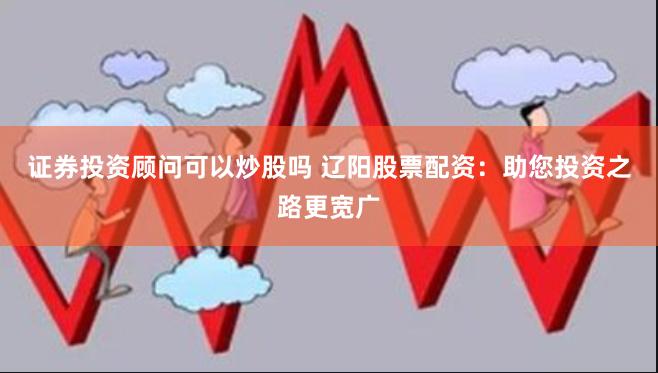证券投资顾问可以炒股吗 辽阳股票配资：助您投资之路更宽广