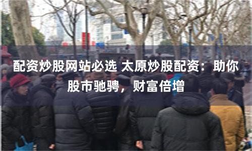 配资炒股网站必选 太原炒股配资：助你股市驰骋，财富倍增