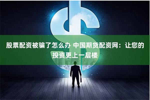 股票配资被骗了怎么办 中国期货配资网：让您的投资更上一层楼